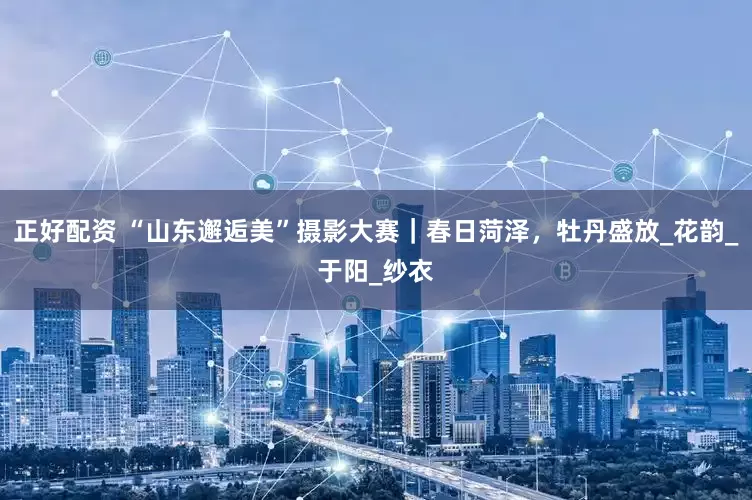 正好配资 “山东邂逅美”摄影大赛｜春日菏泽，牡丹盛放_花韵_于阳_纱衣