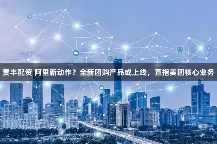 贵丰配资 阿里新动作？全新团购产品或上线，直指美团核心业务