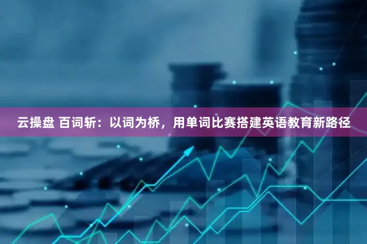云操盘 百词斩：以词为桥，用单词比赛搭建英语教育新路径