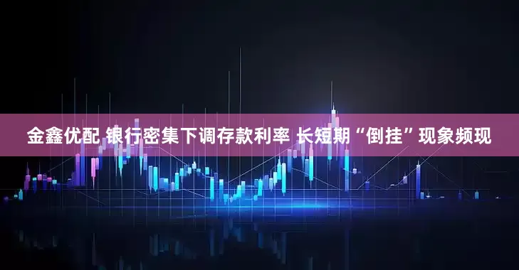 金鑫优配 银行密集下调存款利率 长短期“倒挂”现象频现