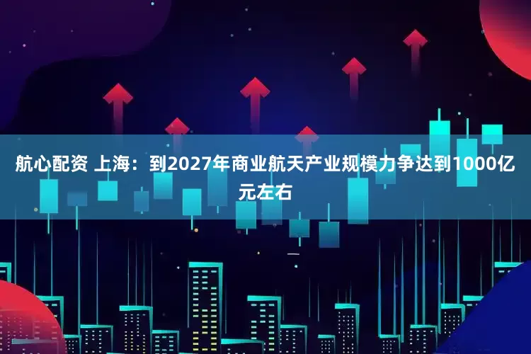 航心配资 上海：到2027年商业航天产业规模力争达到1000亿元左右