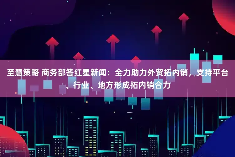 至慧策略 商务部答红星新闻：全力助力外贸拓内销，支持平台、行业、地方形成拓内销合力