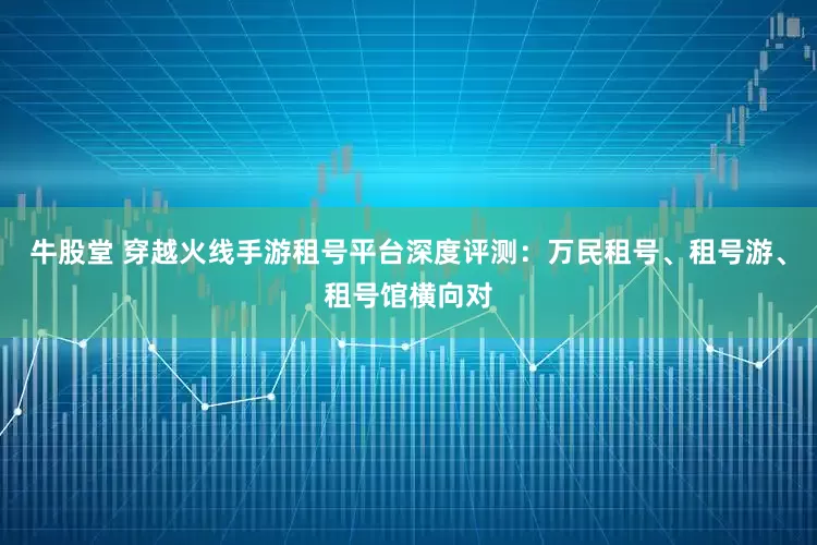 牛股堂 穿越火线手游租号平台深度评测：万民租号、租号游、租号馆横向对
