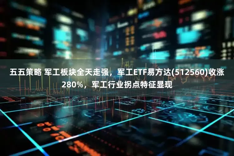 五五策略 军工板块全天走强，军工ETF易方达(512560)收涨280%，军工行业拐点特征显现