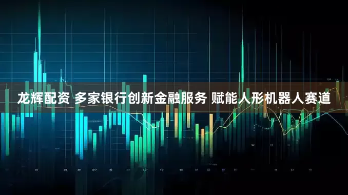 龙辉配资 多家银行创新金融服务 赋能人形机器人赛道