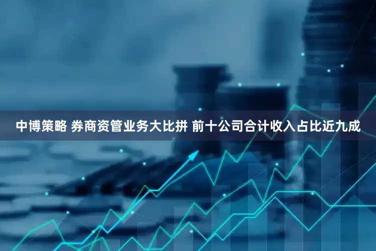 中博策略 券商资管业务大比拼 前十公司合计收入占比近九成